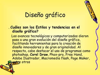 Diseño gráfico .  Cuáles son los Estilos y tendencias en el diseño gráfico? Los avances tecnológicos y computarizados dieron paso a una gran evolución del diseño gráfico, facilitando herramientas para la creación de diseño innovadores y de gran originalidad. Al respecto, cabe destacar el uso de programas como photoshop,  Corel Draw , Phox-pro, Free Hand, Adobe Ilustrador, Macromedia flash, Page Maker, entre otros  
