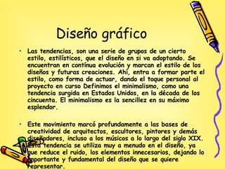 Diseño gráfico Las tendencias, son una serie de grupos de un cierto estilo, estilísticos, que el diseño en si va adoptando. Se encuentran en contínua evolución y marcan el estilo de los diseños y futuras creaciones. Ahí, entra a formar parte el estilo, como forma de actuar, dando el toque personal al proyecto en curso Definimos el minimalismo, como una tendencia surgida en Estados Unidos, en la década de los cincuenta. El minimalismo es la sencillez en su máximo esplendor. Este movimiento marcó profundamente a las bases de creatividad de arquitectos, escultores, pintores y demás diseñadores, incluso a los músicos a lo largo del siglo XIX. Esta tendencia se utiliza muy a menudo en el diseño, ya que reduce el ruido, los elementos innecesarios, dejando lo importante y fundamental del diseño que se quiere representar. 