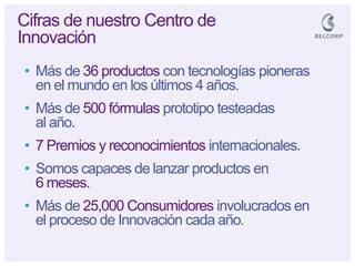 •Más de 36 productos con tecnologías pioneras en el mundo en los últimos 4 años. 
•Más de 500 fórmulas prototipo testeadas al año. 
•7 Premios y reconocimientos internacionales. 
•Somos capaces de lanzar productos en 6 meses. 
•Más de 25,000 Consumidores involucrados en el proceso de Innovación cada año. 
Cifras de nuestro Centro de Innovación  