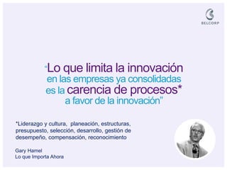 “Lo que limita la innovación en las empresas ya consolidadas 
es la carencia de procesos* 
a favor de la innovación” 
*Liderazgo y cultura, planeación, estructuras, presupuesto, selección, desarrollo, gestión de desempeño, compensación, reconocimiento 
Gary Hamel Lo que Importa Ahora  