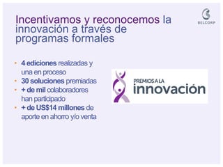 Incentivamos y reconocemos la innovación a través de programas formales 
•4 ediciones realizadas y una en proceso 
•30 soluciones premiadas 
•+ de mil colaboradores han participado 
•+ de US$14 millones de aporte en ahorro y/o venta  