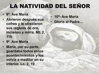 LA NATIVIDAD DEL SEÑOR 
• 8ª. Ave María 
• Abrieron después sus 
cofres y le ofrecieron 
sus reglaos de oro, 
incienso y mirra. Mt. 2, 
11b 
• 9ª. Ave María 
• María, por su parte, 
guardaba todos estos 
acontecimientos y los 
volvía a meditar en su 
interior. Lc. 2, 19 
• 10ª- Ave María 
• Gloria al Padre… 
 