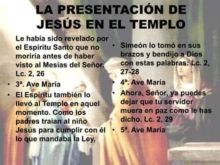 LA PRESENTACIÓN DE 
JESÚS EN EL TEMPLO 
Le había sido revelado por 
el Espíritu Santo que no 
moriría antes de haber 
visto al Mesías del Señor. 
Lc. 2, 26 
• 3ª. Ave María 
• El Espíritu también lo 
llevó al Templo en aquel 
momento. Como los 
padres traían al niño 
Jesús para cumplir con él 
lo que mandaba la Ley, 
• Simeón lo tomó en sus 
brazos y bendijo a Dios 
con estas palabras: Lc. 2, 
27-28 
• 4ª. Ave María 
• Ahora, Señor, ya puedes 
dejar que tu servidor 
muera en paz como le has 
dicho. Lc. 2, 29 
• 5ª. Ave María 
 
