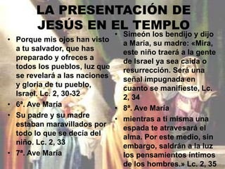 LA PRESENTACIÓN DE 
JESÚS EN EL TEMPLO 
• Porque mis ojos han visto 
a tu salvador, que has 
preparado y ofreces a 
todos los pueblos, luz que 
se revelará a las naciones 
y gloria de tu pueblo, 
Israel. Lc. 2, 30-32 
• 6ª. Ave María 
• Su padre y su madre 
estaban maravillados por 
todo lo que se decía del 
niño. Lc. 2, 33 
• 7ª. Ave María 
• Simeón los bendijo y dijo 
a María, su madre: «Mira, 
este niño traerá a la gente 
de Israel ya sea caída o 
resurrección. Será una 
señal impugnada en 
cuanto se manifieste, Lc. 
2, 34 
• 8ª. Ave María 
• mientras a ti misma una 
espada te atravesará el 
alma. Por este medio, sin 
embargo, saldrán a la luz 
los pensamientos íntimos 
de los hombres.» Lc. 2, 35 
 