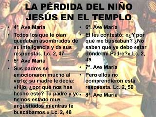 LA PÉRDIDA DEL NIÑO 
JESÚS EN EL TEMPLO 
• 4ª. Ave María 
• Todos los que le oían 
quedaban asombrados de 
su inteligencia y de sus 
respuestas. Lc. 2, 47 
• 5ª. Ave María 
• Sus padres se 
emocionaron mucho al 
verlo; su madre le decía: 
«Hijo, ¿por qué nos has 
hecho esto? Tu padre y yo 
hemos estado muy 
angustiados mientras te 
buscábamos.» Lc. 2, 48 
• 6ª. Ave María 
• El les contestó: «¿Y por 
qué me buscaban? ¿No 
saben que yo debo estar 
donde mi Padre?» Lc. 2, 
49 
• 7ª. Ave María 
• Pero ellos no 
comprendieron esta 
respuesta. Lc. 2, 50 
• 8ª. Ave María 
 