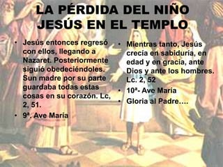 LA PÉRDIDA DEL NIÑO 
JESÚS EN EL TEMPLO 
• Jesús entonces regresó 
con ellos, llegando a 
Nazaret. Posteriormente 
siguió obedeciéndoles. 
Sun madre por su parte 
guardaba todas estas 
cosas en su corazón. Lc, 
2, 51. 
• 9ª. Ave María 
• Mientras tanto, Jesús 
crecía en sabiduría, en 
edad y en gracia, ante 
Dios y ante los hombres. 
Lc. 2, 52 
• 10ª- Ave María 
• Gloria al Padre…. 
