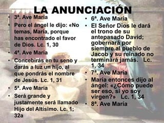 LA ANUNCIACIÓN 
• 3ª. Ave María 
• Pero el ángel le dijo: «No 
temas, María, porque 
has encontrado el favor 
de Dios. Lc. 1, 30 
• 4ª. Ave María 
• Concebirás en tu seno y 
darás a luz un hijo, al 
que pondrás el nombre 
de Jesús. Lc. 1, 31 
• 5ª. Ave María 
• Será grande y 
justamente será llamado 
Hijo del Altísimo. Lc. 1; 
32a 
• 6ª. Ave María 
• El Señor Dios le dará 
el trono de su 
antepasado David; 
gobernará por 
siempre al pueblo de 
Jacob y su reinado no 
terminará jamás. Lc. 
1, 34 
• 7ª. Ave María 
• María entonces dijo al 
ángel: «¿Cómo puede 
ser eso, si yo soy 
virgen?» Lc. 1, 34 
• 8ª. Ave María 
 