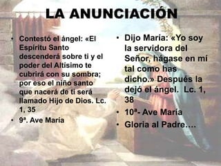 LA ANUNCIACIÓN 
• Contestó el ángel: «El 
Espíritu Santo 
descenderá sobre ti y el 
poder del Altísimo te 
cubrirá con su sombra; 
por eso el niño santo 
que nacerá de ti será 
llamado Hijo de Dios. Lc. 
1, 35 
• 9ª. Ave María 
• Dijo María: «Yo soy 
la servidora del 
Señor, hágase en mí 
tal como has 
dicho.» Después la 
dejó el ángel. Lc. 1, 
38 
• 10ª- Ave María 
• Gloria al Padre…. 
 