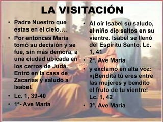 LA VISITACIÓN 
• Padre Nuestro que 
estas en el cielo…. 
• Por entonces María 
tomó su decisión y se 
fue, sin más demora, a 
una ciudad ubicada en 
los cerros de Judá. 
Entró en la casa de 
Zacarías y saludó a 
Isabel. 
• Lc. 1, 39-40 
• 1ª- Ave María 
• Al oír Isabel su saludo, 
el niño dio saltos en su 
vientre. Isabel se llenó 
del Espíritu Santo. Lc. 
1, 41 
• 2ª. Ave María 
• y exclamó en alta voz: 
«¡Bendita tú eres entre 
las mujeres y bendito 
el fruto de tu vientre! 
Lc. 1, 42 
• 3ª. Ave María 
 