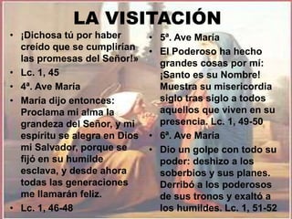 LA VISITACIÓN 
• ¡Dichosa tú por haber 
creído que se cumplirían 
las promesas del Señor!» 
• Lc. 1, 45 
• 4ª. Ave María 
• María dijo entonces: 
Proclama mi alma la 
grandeza del Señor, y mi 
espíritu se alegra en Dios 
mi Salvador, porque se 
fijó en su humilde 
esclava, y desde ahora 
todas las generaciones 
me llamarán feliz. 
• Lc. 1, 46-48 
• 5ª. Ave María 
• El Poderoso ha hecho 
grandes cosas por mí: 
¡Santo es su Nombre! 
Muestra su misericordia 
siglo tras siglo a todos 
aquellos que viven en su 
presencia. Lc. 1, 49-50 
• 6ª. Ave María 
• Dio un golpe con todo su 
poder: deshizo a los 
soberbios y sus planes. 
Derribó a los poderosos 
de sus tronos y exaltó a 
los humildes. Lc. 1, 51-52 
 