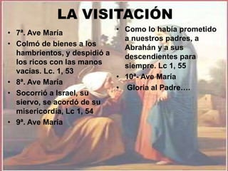 LA VISITACIÓN 
• 7ª. Ave María 
• Colmó de bienes a los 
hambrientos, y despidió a 
los ricos con las manos 
vacías. Lc. 1, 53 
• 8ª. Ave María 
• Socorrió a Israel, su 
siervo, se acordó de su 
misericordia, Lc 1, 54 
• 9ª. Ave María 
• Como lo había prometido 
a nuestros padres, a 
Abrahán y a sus 
descendientes para 
siempre. Lc 1, 55 
• 10ª- Ave María 
• Gloria al Padre…. 
 