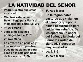 LA NATIVIDAD DEL SEÑOR 
• Padre Nuestro que estas 
en el cielo…. 
• Mientras estaban en 
Belén, llegó para María el 
momento del parto, Lc. 2,6 
• 1ª- Ave María 
• y dio a luz a su hijo 
primogénito. Lc. 2, 7a 
• 2ª. Ave María 
• Lo envolvió en pañales y 
lo acostó en un pesebre, 
pues no había lugar para 
ellos en la sala principal 
de la casa. Lc. 2, 7b 
• 3ª. Ave María 
• En la región había 
pastores que vivían en 
el campo y que por la 
noche se turnaban para 
cuidar sus rebaños. Se 
les apareció un ángel 
del Señor, y la gloria del 
Señor los rodeó de 
claridad. Y quedaron 
muy asustados. 
• Lc. 2, 8-9 
• 4ª. Ave María 
 