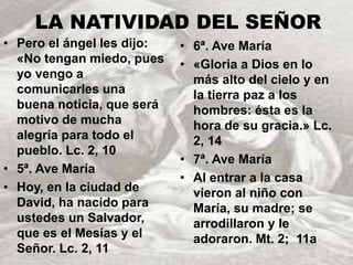 LA NATIVIDAD DEL SEÑOR 
• Pero el ángel les dijo: 
«No tengan miedo, pues 
yo vengo a 
comunicarles una 
buena noticia, que será 
motivo de mucha 
alegría para todo el 
pueblo. Lc. 2, 10 
• 5ª. Ave María 
• Hoy, en la ciudad de 
David, ha nacido para 
ustedes un Salvador, 
que es el Mesías y el 
Señor. Lc. 2, 11 
• 6ª. Ave María 
• «Gloria a Dios en lo 
más alto del cielo y en 
la tierra paz a los 
hombres: ésta es la 
hora de su gracia.» Lc. 
2, 14 
• 7ª. Ave María 
• Al entrar a la casa 
vieron al niño con 
María, su madre; se 
arrodillaron y le 
adoraron. Mt. 2; 11a 
 