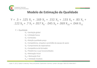 Modelo de Estimação da Qualidade
Y = .3 + .125 X1 + .169 X2 + .152 X3 + .133 X4 + .83 X5 +
.122 X6 + .7 X7 + .057 X8 - .045 X9 + .069 X10 + .044 X11
Y = Qualidade
X1 = Satisfação global
X = Utilidade futuraX2 = Utilidade futura
X3 = Conteúdos
X4 = Relação qualidade-preço
X5 = Competência, simpatia e prontidão da equipa de apoio
X6 = Cumprimento de expectativas
X7 = Competência do formador
X8 = Plataforma e suas funcionalidades
X9 = Motivação inicial
X10 = Motivação final
X11 = Utilidade imediata
Cação, R. (2012). Quality in e-learning: Theory and practice. Saarbrücken, Germany: Lambert. 344 pages. ISBN 978-3-8465-5633-7
 