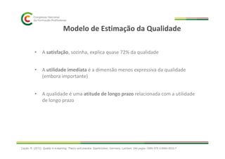 Modelo de Estimação da Qualidade
• A satisfação, sozinha, explica quase 72% da qualidade
• A utilidade imediata é a dimensão menos expressiva da qualidade
(embora importante)
• A qualidade é uma atitude de longo prazo relacionada com a utilidade
de longo prazo
Cação, R. (2012). Quality in e-learning: Theory and practice. Saarbrücken, Germany: Lambert. 344 pages. ISBN 978-3-8465-5633-7
 