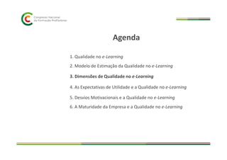 1. Qualidade no e-Learning
2. Modelo de Estimação da Qualidade no e-Learning
3. Dimensões de Qualidade no e-Learning
Agenda
4. As Expectativas de Utilidade e a Qualidade no e-Learning
5. Desvios Motivacionais e a Qualidade no e-Learning
6. A Maturidade da Empresa e a Qualidade no e-Learning
 