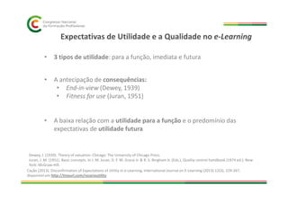 Expectativas de Utilidade e a Qualidade no e-Learning
• 3 tipos de utilidade: para a função, imediata e futura
• A antecipação de consequências:
• End-in-view (Dewey, 1939)
• Fitness for use (Juran, 1951)
• A baixa relação com a utilidade para a função e o predomínio das
expectativas de utilidade futura
Dewey, J. (1939). Theory of valuation. Chicago: The University of Chicago Press.
Juran, J. M. (1951). Basic concepts. In J. M. Juran, D. F. M. Gryna Jr. & R. S. Bingham Jr. (Eds.), Quality control handbook (1974 ed.). New
York: McGraw-Hill.
Cação (2013), Disconfirmation of Expectations of Utility in e-Learning, International Journal on E-Learning (2013) 12(3), 229-247,
disponível em http://tinyurl.com/rosarioutility
 