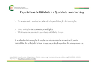Expectativas de Utilidade e a Qualidade no e-Learning
• O desconforto motivado pela não disponibilização de formação
• Uma violação do contrato psicológico
• Motivo do desconforto: perda da utilidade futura
A ausência de formação é um factor de desconforto devido à perda
percebida de utilidade futura e à percepção de quebra de uma promessa
Cação (2013), Disconfirmation of Expectations of Utility in e-Learning, International Journal on E-Learning (2013) 12(3), 229-247,
disponível em http://tinyurl.com/rosarioutility
 