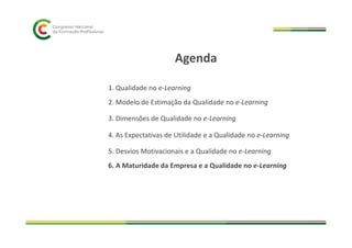 1. Qualidade no e-Learning
2. Modelo de Estimação da Qualidade no e-Learning
3. Dimensões de Qualidade no e-Learning
Agenda
4. As Expectativas de Utilidade e a Qualidade no e-Learning
5. Desvios Motivacionais e a Qualidade no e-Learning
6. A Maturidade da Empresa e a Qualidade no e-Learning
 