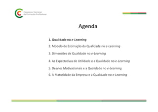 1. Qualidade no e-Learning
2. Modelo de Estimação da Qualidade no e-Learning
3. Dimensões de Qualidade no e-Learning
Agenda
4. As Expectativas de Utilidade e a Qualidade no e-Learning
5. Desvios Motivacionais e a Qualidade no e-Learning
6. A Maturidade da Empresa e a Qualidade no e-Learning
 