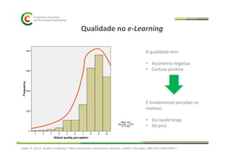 Qualidade no e-Learning
A qualidade tem:
• Assimetria negativa
• Curtose positiva
É fundamental perceber os
motivos:
• Da cauda longa
• Do pico
Cação, R. (2012). Quality in e-learning: Theory and practice. Saarbrücken, Germany: Lambert. 344 pages. ISBN 978-3-8465-5633-7
 