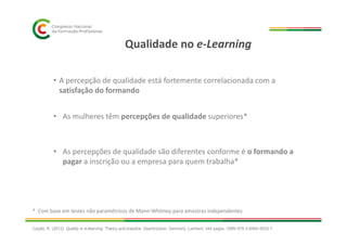 Qualidade no e-Learning
• As mulheres têm percepções de qualidade superiores*
• A percepção de qualidade está fortemente correlacionada com a
satisfação do formando
• As percepções de qualidade são diferentes conforme é o formando a
pagar a inscrição ou a empresa para quem trabalha*
* Com base em testes não paramétricos de Mann-Whitney para amostras independentes
Cação, R. (2012). Quality in e-learning: Theory and practice. Saarbrücken, Germany: Lambert. 344 pages. ISBN 978-3-8465-5633-7
 