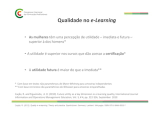 Qualidade no e-Learning
• A utilidade é superior nos cursos que dão acesso a certificação*
• As mulheres têm uma percepção de utilidade – imediata e futura –
superior à dos homens*
• A utilidade futura é maior do que a imediata**
* Com base em testes não paramétricos de Mann-Whitney para amostras independentes
** Com base em testes não paramétricos de Wilcoxon para amostras emparelhadas
Cação, R. and Figueiredo, A. D. (2010). Future utility as a key dimension in e-learning quality, International Journal
Information and Operations Management Education, Vol. 3, # 4, pp. 322-336, September 2010
Cação, R. (2012). Quality in e-learning: Theory and practice. Saarbrücken, Germany: Lambert. 344 pages. ISBN 978-3-8465-5633-7
 