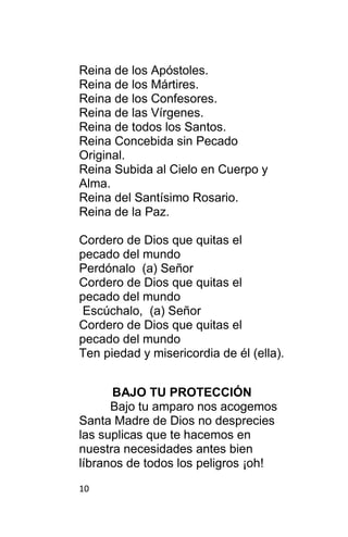 10
Reina de los Apóstoles.
Reina de los Mártires.
Reina de los Confesores.
Reina de las Vírgenes.
Reina de todos los Santos.
Reina Concebida sin Pecado
Original.
Reina Subida al Cielo en Cuerpo y
Alma.
Reina del Santísimo Rosario.
Reina de la Paz.
Cordero de Dios que quitas el
pecado del mundo
Perdónalo (a) Señor
Cordero de Dios que quitas el
pecado del mundo
Escúchalo, (a) Señor
Cordero de Dios que quitas el
pecado del mundo
Ten piedad y misericordia de él (ella).
BAJO TU PROTECCIÓN
Bajo tu amparo nos acogemos
Santa Madre de Dios no desprecies
las suplicas que te hacemos en
nuestra necesidades antes bien
líbranos de todos los peligros ¡oh!
 