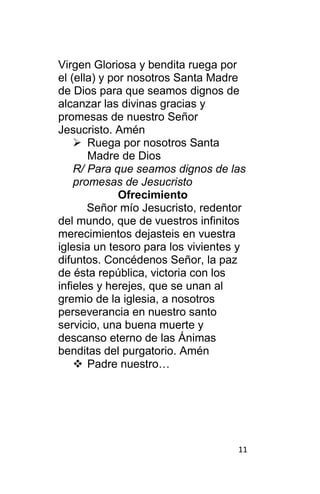 11
Virgen Gloriosa y bendita ruega por
el (ella) y por nosotros Santa Madre
de Dios para que seamos dignos de
alcanzar las divinas gracias y
promesas de nuestro Señor
Jesucristo. Amén
 Ruega por nosotros Santa
Madre de Dios
R/ Para que seamos dignos de las
promesas de Jesucristo
Ofrecimiento
Señor mío Jesucristo, redentor
del mundo, que de vuestros infinitos
merecimientos dejasteis en vuestra
iglesia un tesoro para los vivientes y
difuntos. Concédenos Señor, la paz
de ésta república, victoria con los
infieles y herejes, que se unan al
gremio de la iglesia, a nosotros
perseverancia en nuestro santo
servicio, una buena muerte y
descanso eterno de las Ánimas
benditas del purgatorio. Amén
 Padre nuestro…
 