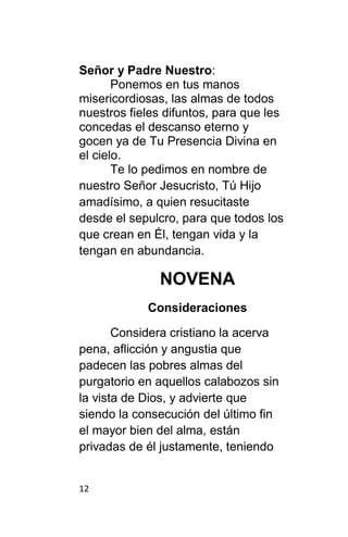 12
Señor y Padre Nuestro:
Ponemos en tus manos
misericordiosas, las almas de todos
nuestros fieles difuntos, para que les
concedas el descanso eterno y
gocen ya de Tu Presencia Divina en
el cielo.
Te lo pedimos en nombre de
nuestro Señor Jesucristo, Tú Hijo
amadísimo, a quien resucitaste
desde el sepulcro, para que todos los
que crean en Él, tengan vida y la
tengan en abundancia.
NOVENA
Consideraciones
Considera cristiano la acerva
pena, aflicción y angustia que
padecen las pobres almas del
purgatorio en aquellos calabozos sin
la vista de Dios, y advierte que
siendo la consecución del último fin
el mayor bien del alma, están
privadas de él justamente, teniendo
 