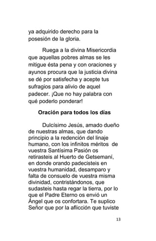 13
ya adquirido derecho para la
posesión de la gloria.
Ruega a la divina Misericordia
que aquellas pobres almas se les
mitigue ésta pena y con oraciones y
ayunos procura que la justicia divina
se dé por satisfecha y acepte tus
sufragios para alivio de aquel
padecer. ¡Que no hay palabra con
qué poderlo ponderar!
Oración para todos los días
Dulcísimo Jesús, amado dueño
de nuestras almas, que dando
principio a la redención del linaje
humano, con los infinitos méritos de
vuestra Santísima Pasión os
retirasteis al Huerto de Getsemaní,
en donde orando padecisteis en
vuestra humanidad, desamparo y
falta de consuelo de vuestra misma
divinidad, contristándonos, que
sudasteis hasta regar la tierra, por lo
que el Padre Eterno os envió un
Ángel que os confortara. Te suplico
Señor que por la aflicción que tuviste
 