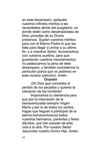 14
en este desamparo, apliquéis
vuestros infinitos méritos a las
necesitadas almas del purgatorio, en
donde están como desamparadas de
Dios, privadas de su Divina
presencia. Suplan vuestros méritos
para con el Eterno Padre lo que les
falta para llegar a unirse a su último
fin; y a nosotros Señor, favorecednos
con vuestros auxilios, para que
guardando vuestros mandamientos
no padezcamos la pena de éste
desamparo; y también concédenos la
particular gracia que os pedimos en
esta novena (petición). Amén
Oración
¡Oh Dios que concedes el
perdón de los pecados y quieres la
salvación de los hombres!
Imploramos tu clemencia para
que por la intercesión de la
bienaventurada siempre Virgen
María y por la de todos los santos,
hagas que lleguen a participar de la
eterna bienaventuranza todos
nuestros hermanos, parientes y fieles
difuntos, que han pasado de ésta
vida a la otra. Por nuestro Señor
Jesucristo vuestro Divino Hijo. Amén.
 