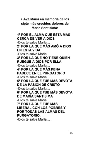 15
7 Ave María en memoria de los
siete más crecidos dolores de
María Santísima:
1º POR EL ALMA QUE ESTÁ MÁS
CERCA DE VER A DIOS
-Dios te salve María…
2º POR LA QUE MÁS AMÓ A DIOS
EN ESTA VIDA
-Dios te salve María…
3º POR LA QUE NO TIENE QUIEN
RUEGUE A DIOS POR ELLA
-Dios te salve María…
4º POR LA QUE MÁS PENA
PADECE EN EL PURGATORIO
-Dios te salve María…
5º POR LA QUE FUE MÁS DEVOTA
DE LA PASIÓN DE CRISTO
-Dios te salve María…
6º POR LA QUE FUE MÁS DEVOTA
DE MARÍA SANTÍSIMA
-Dios te salve María…
7º POR LA QUE FUE MÁS
LIBERAL CON LOS POBRES Y
POR TODAS LAS ALMAS DEL
PURGATORIO.
-Dios te salve María…
 