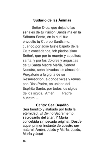 16
Sudario de las Ánimas
Señor Dios, que dejaste las
señales de tu Pasión Santísima en la
Sábana Santa, en la cual fue
envuelto tu Cuerpo Santísimo,
cuando por José fuiste bajado de la
Cruz concédenos, !oh piadosísimo
Señor!, que por tu muerte y sepultura
santa, y por los dolores y angustias
de tu Santa Madre María, Señora
Nuestra, sean llevadas las almas del
Purgatorio a la gloria de su
Resurrección, a donde vives y reinas
con Dios Padre, en unidad del
Espíritu Santo, por todos los siglos
de los siglos. Amén Padre
nuestro…
Canto: Sea Bendito
Sea bendito y alabado por toda la
eternidad. El Divino Sacramento,
sacrosanto del altar. Y María
concebida sin pecado original. Desde
aquel primer instante de vuestro ser
natural. Amén. Jesús y María, Jesús,
María y José
 