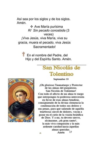 17
Así sea por los siglos y de los siglos.
Amén.
 Ave María purísima
R/ Sin pecado concebida (3
veces)
¡Viva Jesús, viva María, viva su
gracia, muera el pecado, viva Jesús
Sacramentado!
En el nombre del Padre, del
Hijo y del Espíritu Santo. Amén.
 