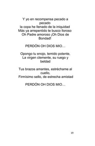 19
Y yo en recompensa pecado a
pecado
la copa he llenado de la iniquidad
Más ya arrepentido te busco lloroso
Oh Padre amoroso ¡Oh Dios de
Bondad!
PERDÓN OH DIOS MIO…
Opongo tu enojo, temido potente,
La virgen clemente, su ruego y
beldad
Tus brazos amantes, estréchame al
cuello,
Firmísimo sello, de estrecha amistad
PERDÓN OH DIOS MIO…
 