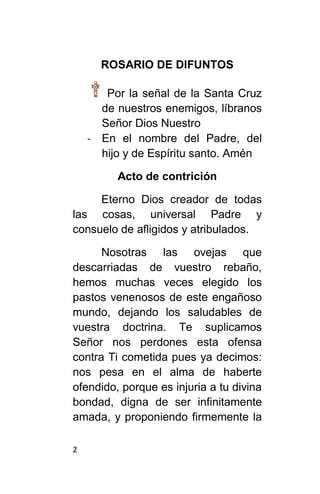 2
ROSARIO DE DIFUNTOS
Por la señal de la Santa Cruz
de nuestros enemigos, líbranos
Señor Dios Nuestro
- En el nombre del Padre, del
hijo y de Espíritu santo. Amén
Acto de contrición
Eterno Dios creador de todas
las cosas, universal Padre y
consuelo de afligidos y atribulados.
Nosotras las ovejas que
descarriadas de vuestro rebaño,
hemos muchas veces elegido los
pastos venenosos de este engañoso
mundo, dejando los saludables de
vuestra doctrina. Te suplicamos
Señor nos perdones esta ofensa
contra Ti cometida pues ya decimos:
nos pesa en el alma de haberte
ofendido, porque es injuria a tu divina
bondad, digna de ser infinitamente
amada, y proponiendo firmemente la
 