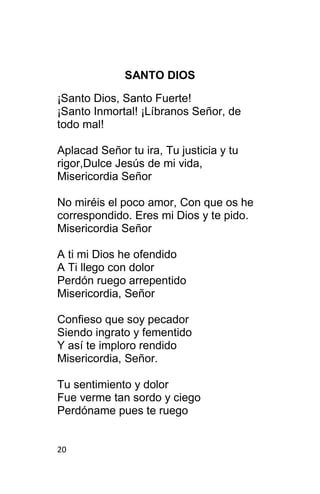 20
SANTO DIOS
¡Santo Dios, Santo Fuerte!
¡Santo Inmortal! ¡Líbranos Señor, de
todo mal!
Aplacad Señor tu ira, Tu justicia y tu
rigor,Dulce Jesús de mi vida,
Misericordia Señor
No miréis el poco amor, Con que os he
correspondido. Eres mi Dios y te pido.
Misericordia Señor
A ti mi Dios he ofendido
A Ti llego con dolor
Perdón ruego arrepentido
Misericordia, Señor
Confieso que soy pecador
Siendo ingrato y fementido
Y así te imploro rendido
Misericordia, Señor.
Tu sentimiento y dolor
Fue verme tan sordo y ciego
Perdóname pues te ruego
 