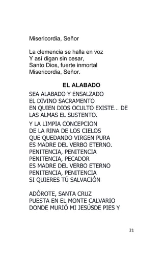 21
Misericordia, Señor
La clemencia se halla en voz
Y así digan sin cesar,
Santo Dios, fuerte inmortal
Misericordia, Señor.
EL ALABADO
SEA ALABADO Y ENSALZADO
EL DIVINO SACRAMENTO
EN QUIEN DIOS OCULTO EXISTE… DE
LAS ALMAS EL SUSTENTO.
Y LA LIMPIA CONCEPCION
DE LA RINA DE LOS CIELOS
QUE QUEDANDO VIRGEN PURA
ES MADRE DEL VERBO ETERNO.
PENITENCIA, PENITENCIA
PENITENCIA, PECADOR
ES MADRE DEL VERBO ETERNO
PENITENCIA, PENITENCIA
SI QUIERES TÚ SALVACIÓN
ADÓROTE, SANTA CRUZ
PUESTA EN EL MONTE CALVARIO
DONDE MURIÓ MI JESÚSDE PIES Y
 