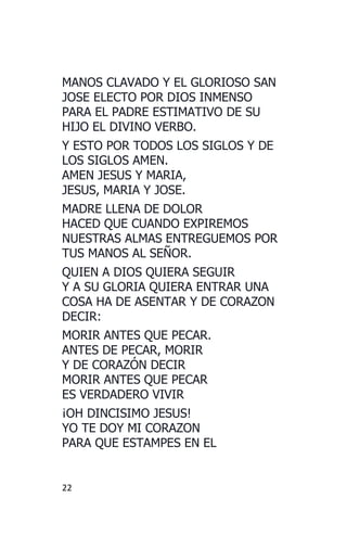22
MANOS CLAVADO Y EL GLORIOSO SAN
JOSE ELECTO POR DIOS INMENSO
PARA EL PADRE ESTIMATIVO DE SU
HIJO EL DIVINO VERBO.
Y ESTO POR TODOS LOS SIGLOS Y DE
LOS SIGLOS AMEN.
AMEN JESUS Y MARIA,
JESUS, MARIA Y JOSE.
MADRE LLENA DE DOLOR
HACED QUE CUANDO EXPIREMOS
NUESTRAS ALMAS ENTREGUEMOS POR
TUS MANOS AL SEÑOR.
QUIEN A DIOS QUIERA SEGUIR
Y A SU GLORIA QUIERA ENTRAR UNA
COSA HA DE ASENTAR Y DE CORAZON
DECIR:
MORIR ANTES QUE PECAR.
ANTES DE PECAR, MORIR
Y DE CORAZÓN DECIR
MORIR ANTES QUE PECAR
ES VERDADERO VIVIR
¡OH DINCISIMO JESUS!
YO TE DOY MI CORAZON
PARA QUE ESTAMPES EN EL
 