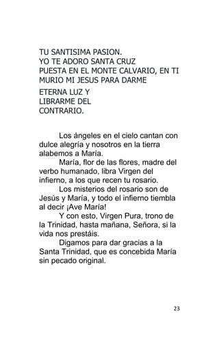 23
TU SANTISIMA PASION.
YO TE ADORO SANTA CRUZ
PUESTA EN EL MONTE CALVARIO, EN TI
MURIO MI JESUS PARA DARME
ETERNA LUZ Y
LIBRARME DEL
CONTRARIO.
Los ángeles en el cielo cantan con
dulce alegría y nosotros en la tierra
alabemos a María.
María, flor de las flores, madre del
verbo humanado, libra Virgen del
infierno, a los que recen tu rosario.
Los misterios del rosario son de
Jesús y María, y todo el infierno tiembla
al decir ¡Ave María!
Y con esto, Virgen Pura, trono de
la Trinidad, hasta mañana, Señora, si la
vida nos prestáis.
Digamos para dar gracias a la
Santa Trinidad, que es concebida María
sin pecado original.
 
