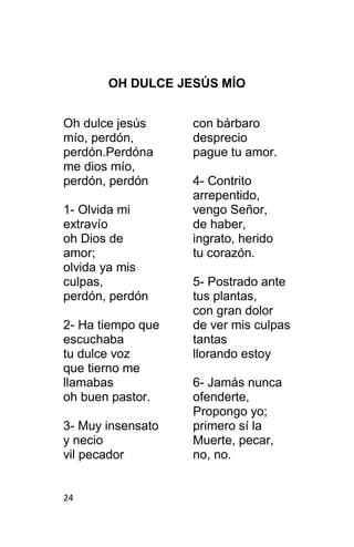 24
OH DULCE JESÚS MÍO
Oh dulce jesús
mío, perdón,
perdón.Perdóna
me dios mío,
perdón, perdón
1- Olvida mi
extravío
oh Dios de
amor;
olvida ya mis
culpas,
perdón, perdón
2- Ha tiempo que
escuchaba
tu dulce voz
que tierno me
llamabas
oh buen pastor.
3- Muy insensato
y necio
vil pecador
con bárbaro
desprecio
pague tu amor.
4- Contrito
arrepentido,
vengo Señor,
de haber,
ingrato, herido
tu corazón.
5- Postrado ante
tus plantas,
con gran dolor
de ver mis culpas
tantas
llorando estoy
6- Jamás nunca
ofenderte,
Propongo yo;
primero sí la
Muerte, pecar,
no, no.
 