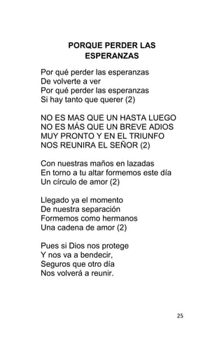 25
PORQUE PERDER LAS
ESPERANZAS
Por qué perder las esperanzas
De volverte a ver
Por qué perder las esperanzas
Si hay tanto que querer (2)
NO ES MAS QUE UN HASTA LUEGO
NO ES MÁS QUE UN BREVE ADIOS
MUY PRONTO Y EN EL TRIUNFO
NOS REUNIRA EL SEÑOR (2)
Con nuestras maños en lazadas
En torno a tu altar formemos este día
Un círculo de amor (2)
Llegado ya el momento
De nuestra separación
Formemos como hermanos
Una cadena de amor (2)
Pues si Dios nos protege
Y nos va a bendecir,
Seguros que otro día
Nos volverá a reunir.
 