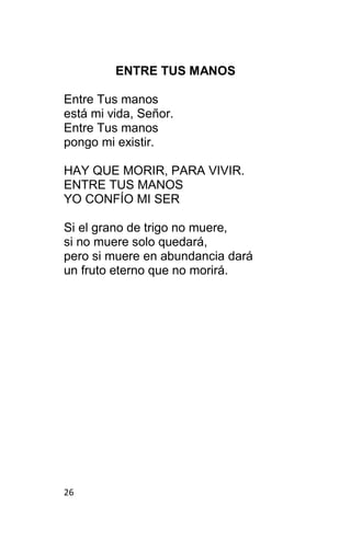 26
ENTRE TUS MANOS
Entre Tus manos
está mi vida, Señor.
Entre Tus manos
pongo mi existir.
HAY QUE MORIR, PARA VIVIR.
ENTRE TUS MANOS
YO CONFÍO MI SER
Si el grano de trigo no muere,
si no muere solo quedará,
pero si muere en abundancia dará
un fruto eterno que no morirá.
 