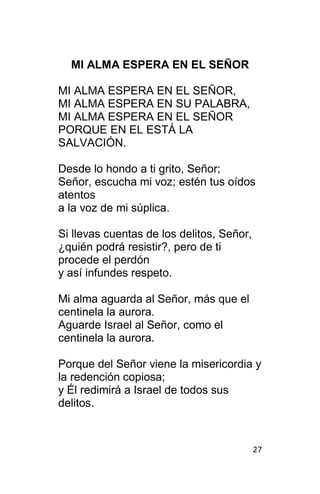 27
MI ALMA ESPERA EN EL SEÑOR
MI ALMA ESPERA EN EL SEÑOR,
MI ALMA ESPERA EN SU PALABRA,
MI ALMA ESPERA EN EL SEÑOR
PORQUE EN EL ESTÁ LA
SALVACIÓN.
Desde lo hondo a ti grito, Señor;
Señor, escucha mi voz; estén tus oídos
atentos
a la voz de mi súplica.
Si llevas cuentas de los delitos, Señor,
¿quién podrá resistir?, pero de ti
procede el perdón
y así infundes respeto.
Mi alma aguarda al Señor, más que el
centinela la aurora.
Aguarde Israel al Señor, como el
centinela la aurora.
Porque del Señor viene la misericordia y
la redención copiosa;
y Él redimirá a Israel de todos sus
delitos.
 