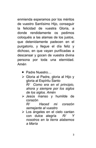 3
enmienda esperamos por los méritos
de vuestro Santísimo Hijo, conseguir
la felicidad de vuestra Gloria, a
donde rendidamente os pedimos
coloquéis a las alamas de los justos,
que detenidamente padecen en el
purgatorio, y llegue el día feliz y
dichoso, en que vayan purificadas a
descansar y gocen de vuestra divina
persona por toda una eternidad.
Amén
 Padre Nuestro…
 Gloria al Padre, gloria al Hijo y
gloria al Espíritu Santo
R/ Como era en el principio,
ahora y siempre por los siglos
de los siglos. Amén
 Jesús manso y humilde de
corazón
R/ Haced mi corazón
semejante al vuestro
 Los ángeles en el cielo cantan
con dulce alegría R/ Y
nosotros en la tierra alabemos
a María
 