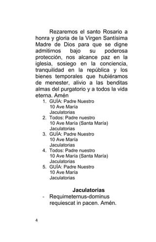 4
Rezaremos el santo Rosario a
honra y gloria de la Virgen Santísima
Madre de Dios para que se digne
admitirnos bajo su poderosa
protección, nos alcance paz en la
iglesia, sosiego en la conciencia,
tranquilidad en la república y los
bienes temporales que hubiéramos
de menester, alivio a las benditas
almas del purgatorio y a todos la vida
eterna. Amén
1. GUÍA: Padre Nuestro
10 Ave María
Jaculatorias
2. Todos: Padre nuestro
10 Ave María (Santa María)
Jaculatorias
3. GUÍA: Padre Nuestro
10 Ave María
Jaculatorias
4. Todos: Padre nuestro
10 Ave María (Santa María)
Jaculatorias
5. GUÍA: Padre Nuestro
10 Ave María
Jaculatorias
Jaculatorias
- Requimeternus-dominus
requiescat in pacen. Amén.
 