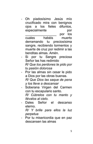 5
- Oh piadosísimo Jesús mío
crucificado mira con benignos
ojos a los fieles difuntos,
especialmente por
_________________ por los
cuales habéis muerto
derramando tu preciosísima
sangre, recibiendo tormentos y
muerte de cruz por redimir a las
benditas almas. Amén.
- Si por tu Sangre preciosa
Señor las has redimido
R/ Que los perdones te pido por
tu pasión dolorosa
- Por las almas sin cesar le pido
a Dios por las obras buenas.
R/ Que Dios las saque de pena
y los lleve a descansar
- Soberana Virgen del Carmen
con tu escapulario santo.
R/ Cúbrelos con tu manto y
llévalos al cielo.
- Dales Señor el descanso
eterno.
R/ Y brille para ellos la luz
perpetua
- Por tu misericordia que en paz
descansen las almas
 