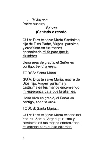 6
- R/ Así sea
Padre nuestro…
Salves
(Cantado o rezado)
GUÍA: Dios te salve María Santísima
hija de Dios Padre, Virgen purísima
y castísima en tus manos
encomiendo mi fe para que la
alumbres.
Llena eres de gracia, el Señor es
contigo, bendita eres…
TODOS: Santa María…
GUÍA: Dios te salve María, madre de
Dios hijo, Virgen purísima y
castísima en tus manos encomiendo
mi esperanza para que la alientes.
Llena eres de gracia, el Señor es
contigo, bendita eres…
TODOS: Santa María…
GUÍA: Dios te salve María esposa del
Espíritu Santo, Virgen purísima y
castísima en tus manos encomiendo
mi caridad para que la inflames.
 