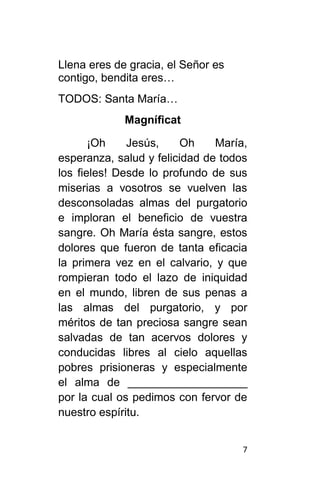 7
Llena eres de gracia, el Señor es
contigo, bendita eres…
TODOS: Santa María…
Magníficat
¡Oh Jesús, Oh María,
esperanza, salud y felicidad de todos
los fieles! Desde lo profundo de sus
miserias a vosotros se vuelven las
desconsoladas almas del purgatorio
e imploran el beneficio de vuestra
sangre. Oh María ésta sangre, estos
dolores que fueron de tanta eficacia
la primera vez en el calvario, y que
rompieran todo el lazo de iniquidad
en el mundo, libren de sus penas a
las almas del purgatorio, y por
méritos de tan preciosa sangre sean
salvadas de tan acervos dolores y
conducidas libres al cielo aquellas
pobres prisioneras y especialmente
el alma de ___________________
por la cual os pedimos con fervor de
nuestro espíritu.
 